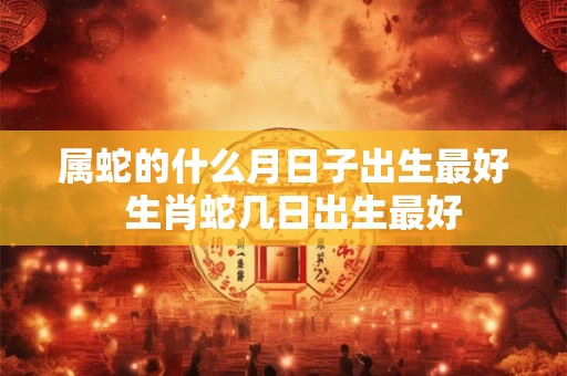 属蛇的什么月日子出生最好  生肖蛇几日出生最好