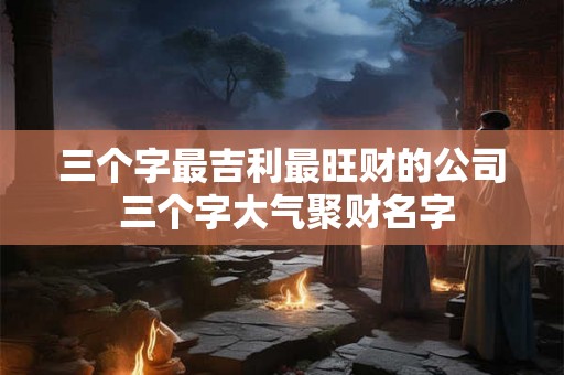 三个字最吉利最旺财的公司 三个字大气聚财名字