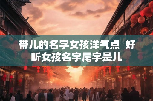 带儿的名字女孩洋气点  好听女孩名字尾字是儿
