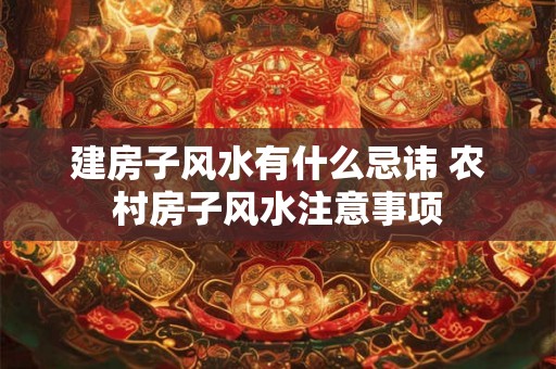 建房子风水有什么忌讳 农村房子风水注意事项