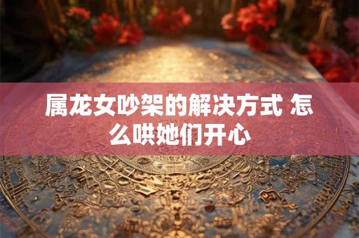 属龙女吵架的解决方式 怎么哄她们开心