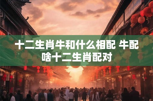 十二生肖牛和什么相配 牛配啥十二生肖配对 十二生肖牛和什么相配 牛配啥十二生肖配对