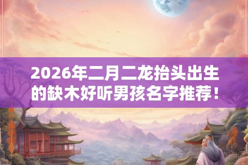 2026年二月二龙抬头出生的缺木好听男孩名字推荐! 2026年二月二龙抬头出生的缺木好听男孩名字推荐!