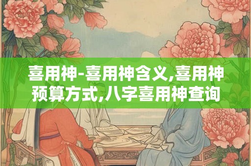 喜用神-喜用神含义,喜用神预算方式,八字喜用神查询等 喜用神-喜用神含义,喜用神预算方式,八字喜用神查询等