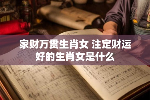 家财万贯生肖女 注定财运好的生肖女是什么