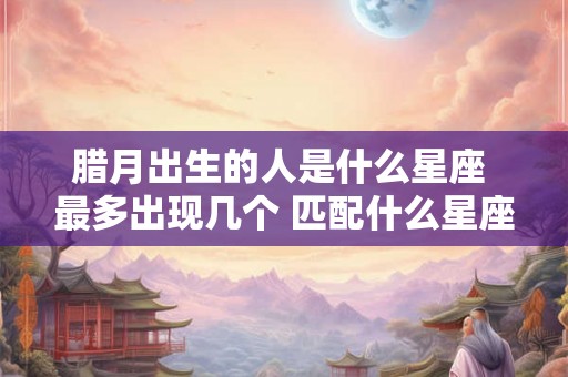 腊月出生的人是什么星座 最多出现几个 匹配什么星座最合适 腊月出生的人是什么星座 最多出现几个 匹配什么星座最合适