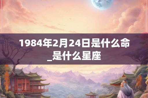 1984年2月24日是什么命_是什么星座