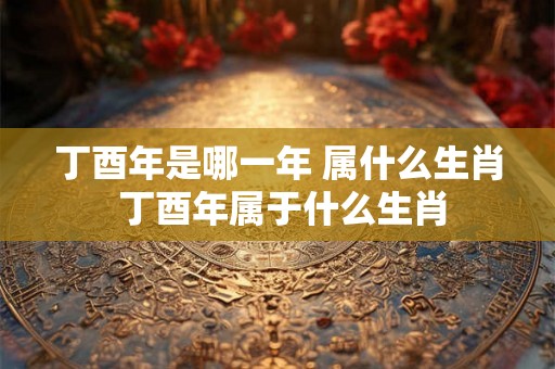 丁酉年是哪一年 属什么生肖 丁酉年属于什么生肖