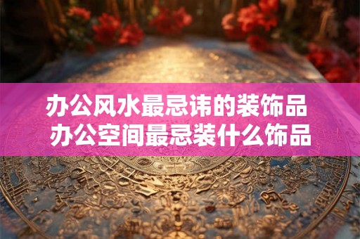 办公风水最忌讳的装饰品 办公空间最忌装什么饰品