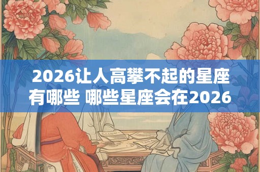 2026让人高攀不起的星座有哪些 哪些星座会在2026高不可攀 2026让人高攀不起的星座有哪些 哪些星座会在2026高不可攀