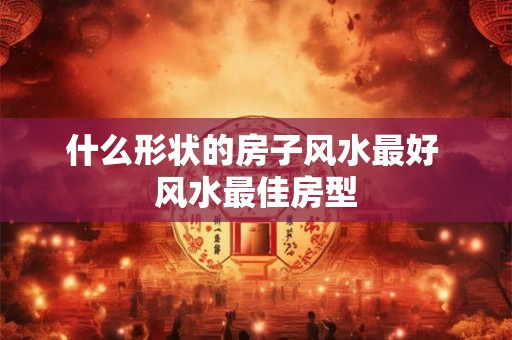 什么形状的房子风水最好 风水最佳房型 什么形状的房子风水最好 风水最佳房型