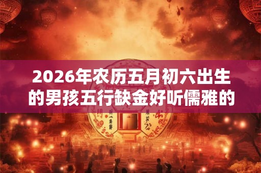 2026年农历五月初六出生的男孩五行缺金好听儒雅的名字