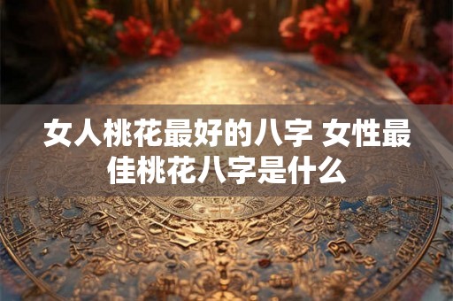 女人桃花最好的八字 女性最佳桃花八字是什么 女人桃花最好的八字 女性最佳桃花八字是什么