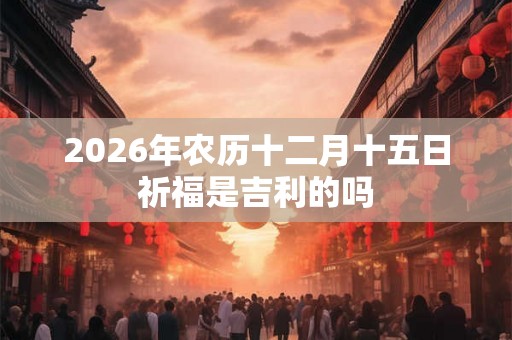 2026年农历十二月十五日祈福是吉利的吗
