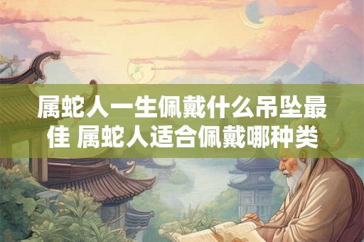 属蛇人一生佩戴什么吊坠最佳 属蛇人适合佩戴哪种类型的吊坠