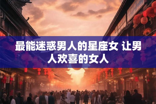 最能迷惑男人的星座女 让男人欢喜的女人