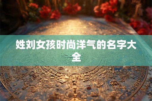 姓刘女孩时尚洋气的名字大全