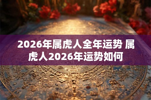 2026年属虎人全年运势 属虎人2026年运势如何 2026年属虎人全年运势 属虎人2026年运势如何