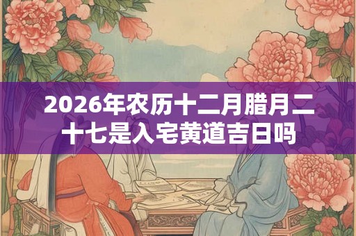 2026年农历十二月腊月二十七是入宅黄道吉日吗
