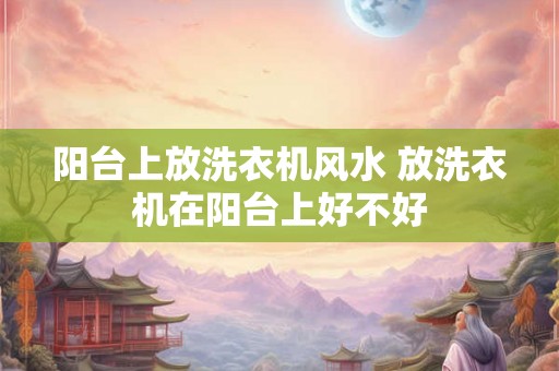 阳台上放洗衣机风水 放洗衣机在阳台上好不好
