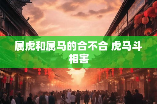 属虎和属马的合不合 虎马斗相害