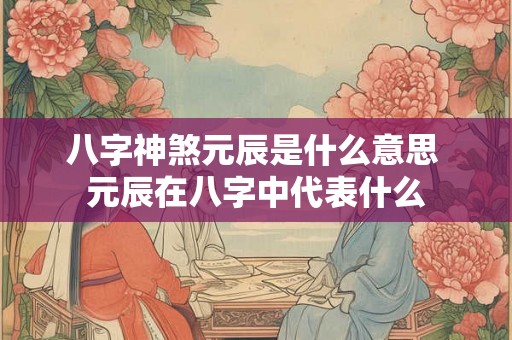 八字神煞元辰是什么意思 元辰在八字中代表什么