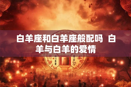 白羊座和白羊座般配吗  白羊与白羊的爱情