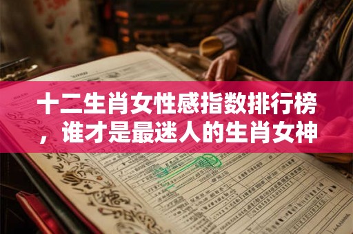 十二生肖女性感指数排行榜，谁才是最迷人的生肖女神？