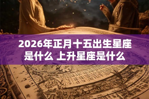 2026年正月十五出生星座是什么 上升星座是什么