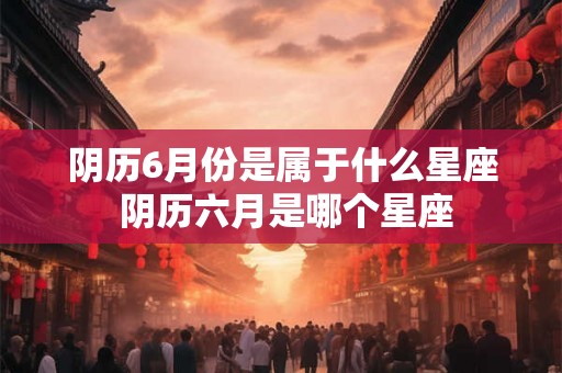 阴历6月份是属于什么星座 阴历六月是哪个星座