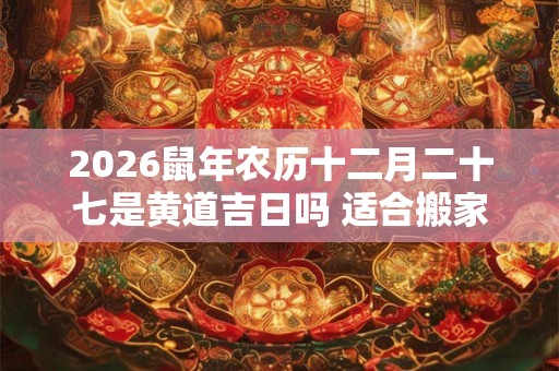 2026鼠年农历十二月二十七是黄道吉日吗 适合搬家吗 2026鼠年农历十二月二十七是黄道吉日吗 适合搬家吗