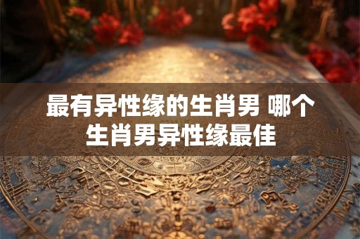 最有异性缘的生肖男 哪个生肖男异性缘最佳