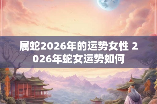 属蛇2026年的运势女性 2026年蛇女运势如何