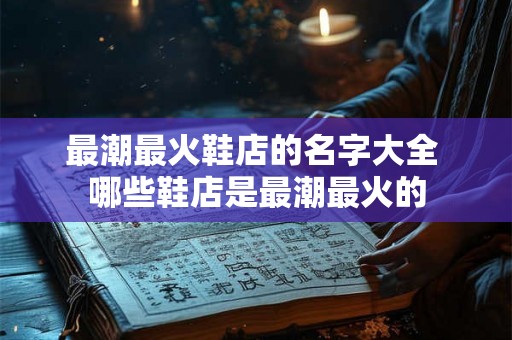 最潮最火鞋店的名字大全 哪些鞋店是最潮最火的 最潮最火鞋店的名字大全 哪些鞋店是最潮最火的