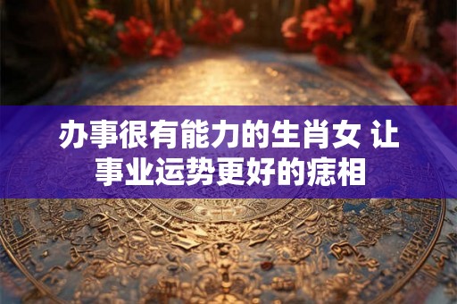 办事很有能力的生肖女 让事业运势更好的痣相