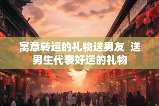 寓意转运的礼物送男友 送男生代表好运的礼物 寓意转运的礼物送男友 送男生代表好运的礼物