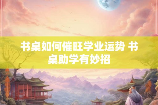 书桌如何催旺学业运势 书桌助学有妙招