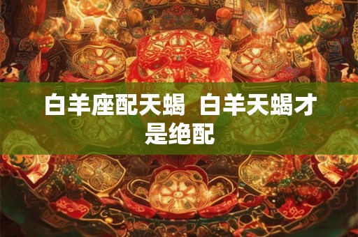 白羊座配天蝎  白羊天蝎才是绝配