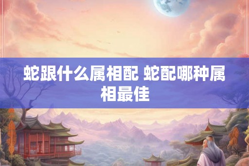 蛇跟什么属相配 蛇配哪种属相最佳