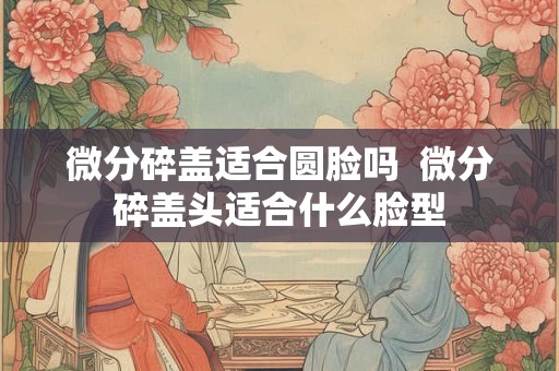微分碎盖适合圆脸吗 微分碎盖头适合什么脸型 微分碎盖适合圆脸吗 微分碎盖头适合什么脸型