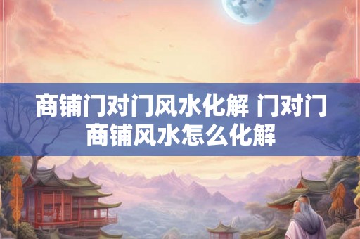 商铺门对门风水化解 门对门商铺风水怎么化解 商铺门对门风水化解 门对门商铺风水怎么化解