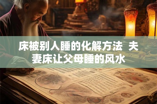 床被别人睡的化解方法  夫妻床让父母睡的风水
