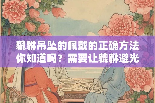 貔貅吊坠的佩戴的正确方法你知道吗？需要让貔貅避光吗？