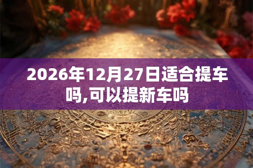 2026年12月27日适合提车吗,可以提新车吗