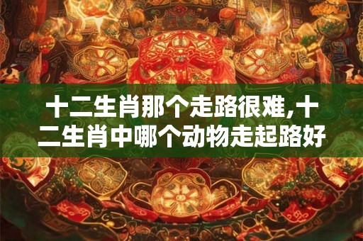 十二生肖那个走路很难,十二生肖中哪个动物走起路好吃力