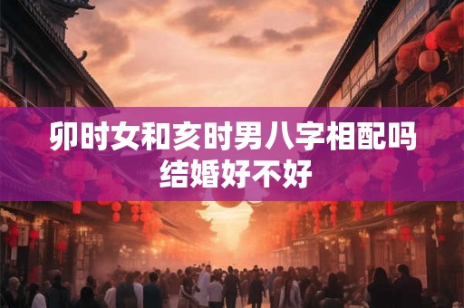 卯时女和亥时男八字相配吗 结婚好不好