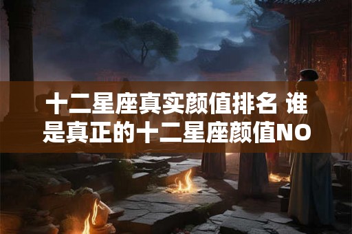 十二星座真实颜值排名 谁是真正的十二星座颜值NO1