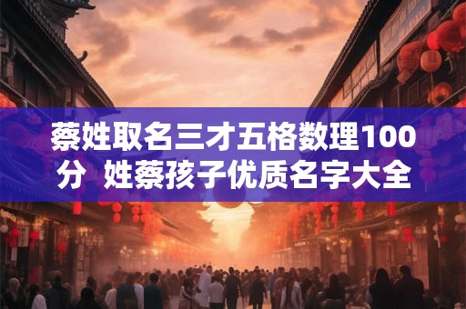 蔡姓取名三才五格数理100分 姓蔡孩子优质名字大全 蔡姓取名三才五格数理100分 姓蔡孩子优质名字大全