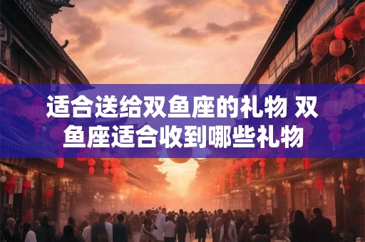 适合送给双鱼座的礼物 双鱼座适合收到哪些礼物