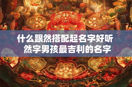 什么跟然搭配起名字好听 然字男孩最吉利的名字 什么跟然搭配起名字好听 然字男孩最吉利的名字